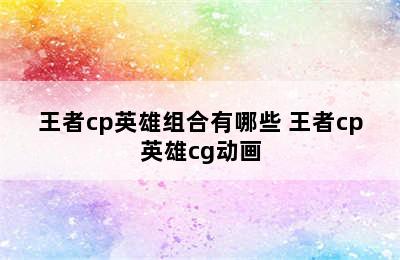 王者cp英雄组合有哪些 王者cp英雄cg动画